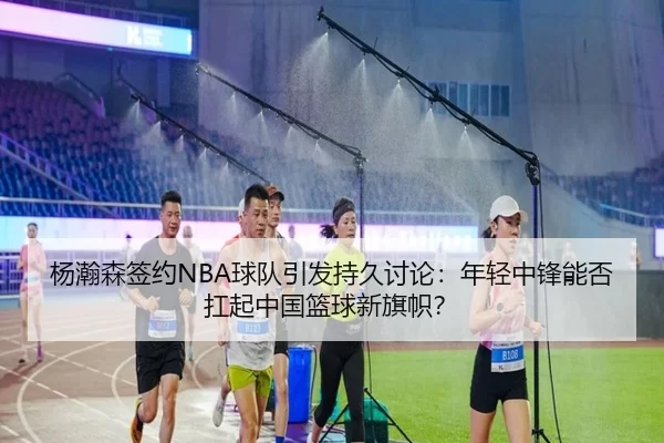 杨瀚森签约NBA球队引发持久讨论：年轻中锋能否扛起中国篮球新旗帜？